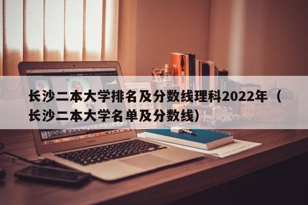 长沙二本大学排名及分数线理科2022年（长沙二本大学名单及分数线）